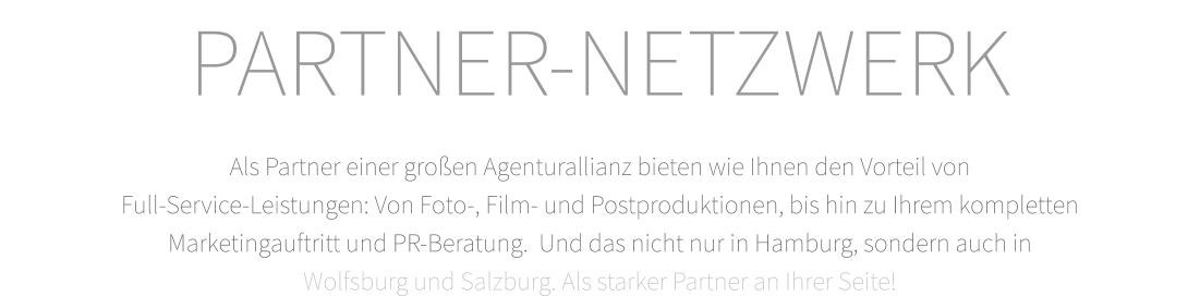 PARTNER-NETZWERK  Als Partner einer großen Agenturallianz bieten wie Ihnen den Vorteil von  Full-Service-Leistungen: Von Foto-, Film- und Postproduktionen, bis hin zu Ihrem kompletten  Marketingauftritt und PR-Beratung.  Und das nicht nur in Hamburg, sondern auch in   Wolfsburg und Salzburg. Als starker Partner an Ihrer Seite!